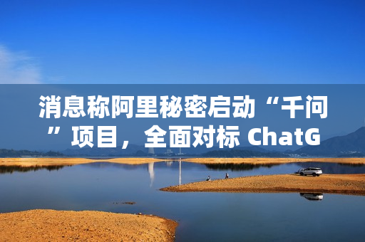 消息称阿里秘密启动“千问”项目，全面对标 ChatGPT