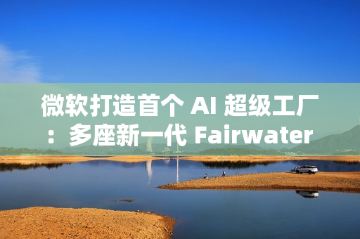微软打造首个 AI 超级工厂：多座新一代 Fairwater 数据中心构成站点网络