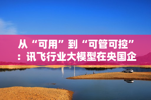 从“可用”到“可管可控”:讯飞行业大模型在央国企的上岸路径 从“可用”到“可管可控”:讯飞行业大模型在央国企的上岸路径