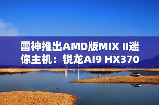 雷神推出AMD版MIX II迷你主机：锐龙AI9 HX370 / 7 H255首发3103元起