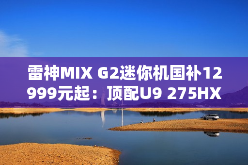 雷神MIX G2迷你机国补12999元起：顶配U9 275HX+RTX 5090