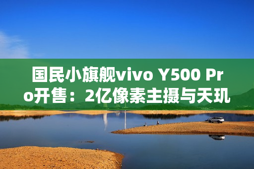 国民小旗舰vivo Y500 Pro开售：2亿像素主摄与天玑7400珠联璧合