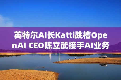 英特尔AI长Katti跳槽OpenAI CEO陈立武接手AI业务 英特尔AI长Katti跳槽OpenAI CEO陈立武接手AI业务