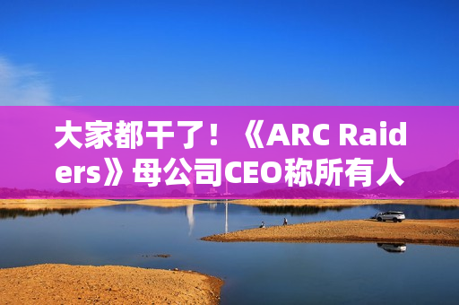 大家都干了！《ARC Raiders》母公司CEO称所有人都在用AI