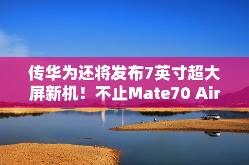 传华为还将发布7英寸超大屏新机！不止Mate70 Air