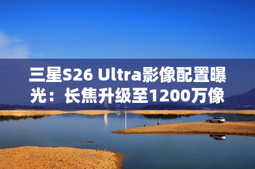 三星S26 Ultra影像配置曝光：长焦升级至1200万像素