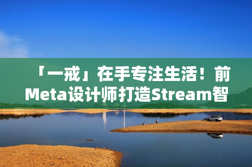 「一戒」在手专注生活!前Meta设计师打造Stream智慧戒指问世 「一戒」在手专注生活!前Meta设计师打造Stream智慧戒指问世
