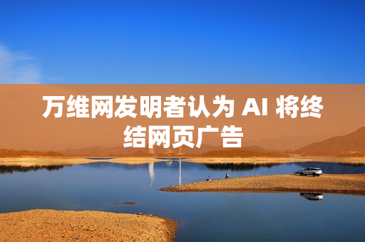 万维网发明者认为 AI 将终结网页广告 万维网发明者认为 AI 将终结网页广告