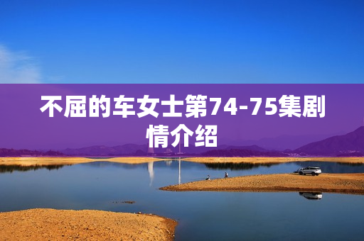 不屈的车女士第74-75集剧情介绍