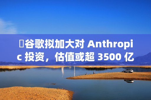 ​谷歌拟加大对 Anthropic 投资，估值或超 3500 亿美元