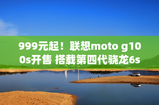 999元起！联想moto g100s开售 搭载第四代骁龙6s