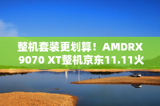整机套装更划算！AMDRX 9070 XT整机京东11.11火热放“价”中