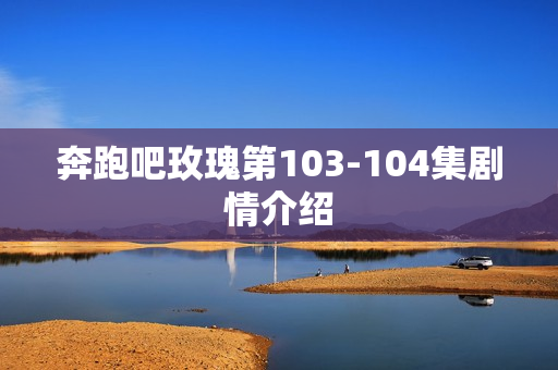 奔跑吧玫瑰第103-104集剧情介绍