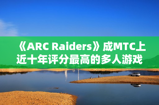 《ARC Raiders》成MTC上近十年评分最高的多人游戏