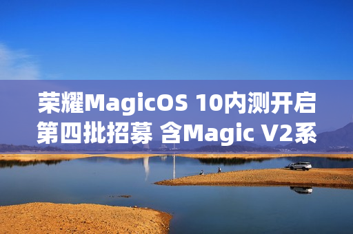荣耀MagicOS 10内测开启第四批招募 含Magic V2系列