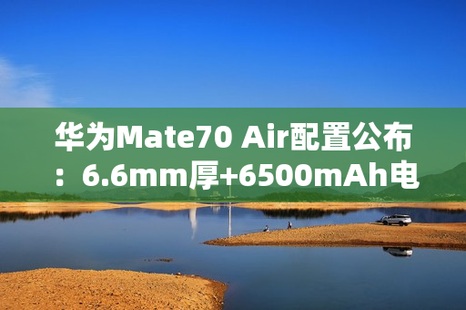 华为Mate70 Air配置公布：6.6mm厚+6500mAh电池