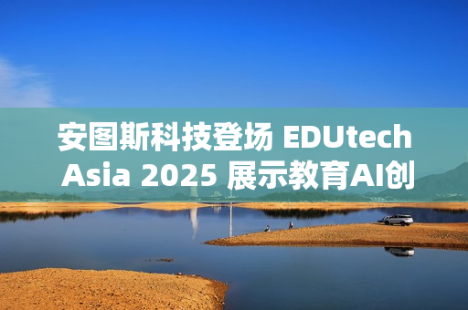 安图斯科技登场 EDUtech Asia 2025 展示教育AI创新应用与智慧解决方案