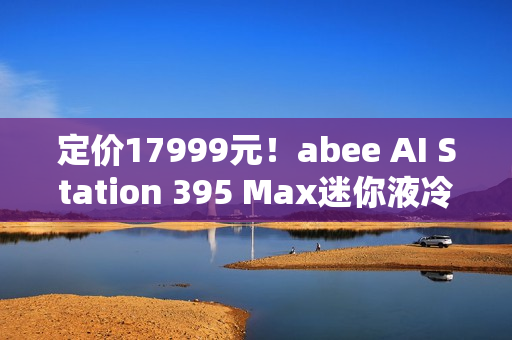 定价17999元！abee AI Station 395 Max迷你液冷AI工作站今天开售！