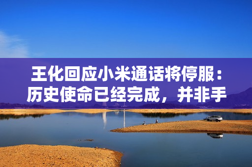 王化回应小米通话将停服：历史使命已经完成，并非手机不能打电话