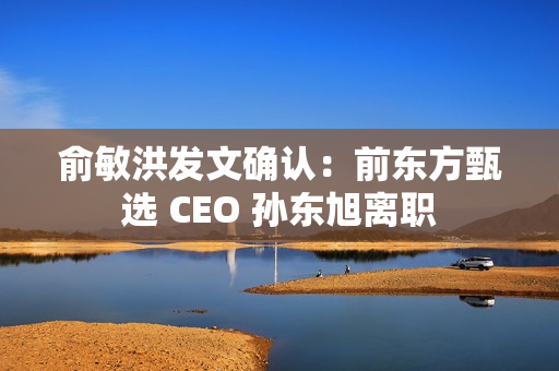 俞敏洪发文确认:前东方甄选 CEO 孙东旭离职 俞敏洪发文确认:前东方甄选 CEO 孙东旭离职