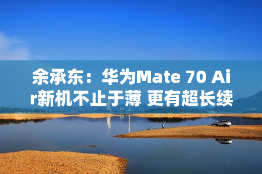 余承东：华为Mate 70 Air新机不止于薄 更有超长续航