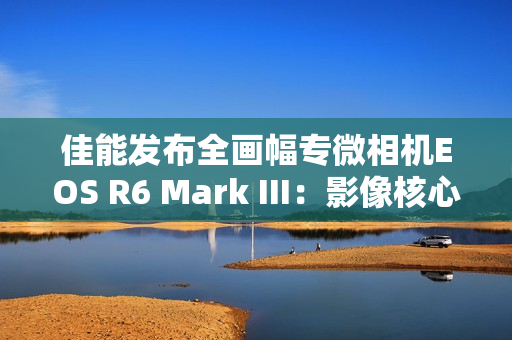 佳能发布全画幅专微相机EOS R6 Mark III：影像核心全面升级