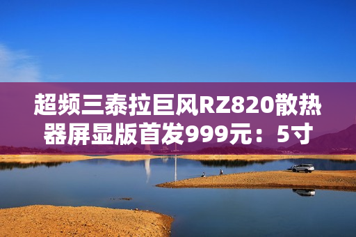 超频三泰拉巨风RZ820散热器屏显版首发999元：5寸大屏 支持视频播放
