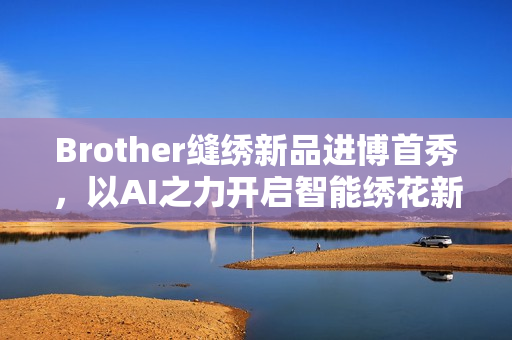 Brother缝绣新品进博首秀，以AI之力开启智能绣花新时代