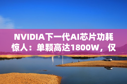 NVIDIA下一代AI芯片功耗惊人：单颗高达1800W，仅液冷系统就需40万元