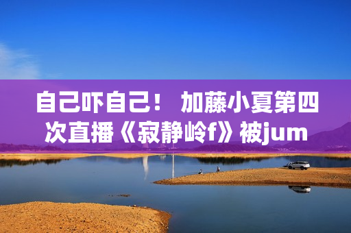 自己吓自己！ 加藤小夏第四次直播《寂静岭f》被jumpscare吓飞