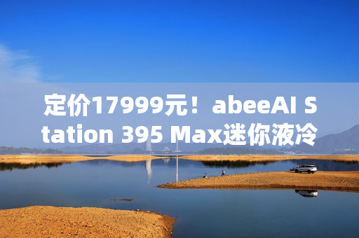 定价17999元！abeeAI Station 395 Max迷你液冷AI工作站今天开售！
