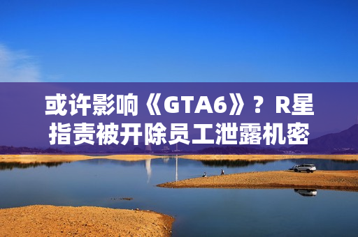 或许影响《GTA6》？R星指责被开除员工泄露机密