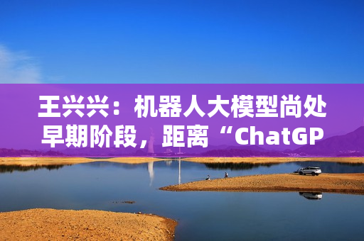 王兴兴：机器人大模型尚处早期阶段，距离“ChatGPT 时刻”还有距离