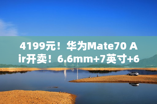 4199元！华为Mate70 Air开卖！6.6mm+7英寸+6500mAh，两款芯片可选
