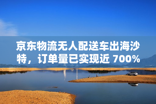 京东物流无人配送车出海沙特，订单量已实现近 700% 的增长