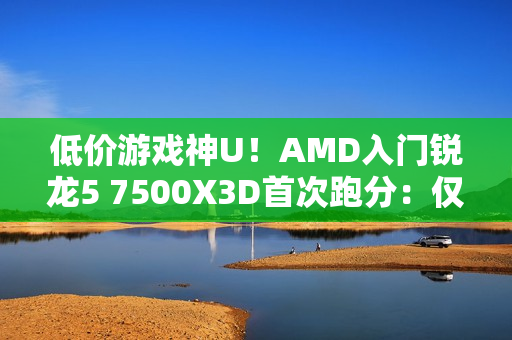 低价游戏神U！AMD入门锐龙5 7500X3D首次跑分：仅比7600X3D慢8%