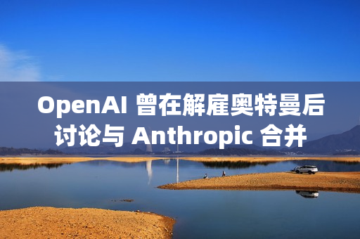 OpenAI 曾在解雇奥特曼后讨论与 Anthropic 合并