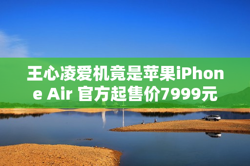 王心凌爱机竟是苹果iPhone Air 官方起售价7999元