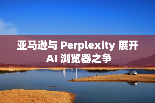 亚马逊与 Perplexity 展开 AI 浏览器之争 亚马逊与 Perplexity 展开 AI 浏览器之争
