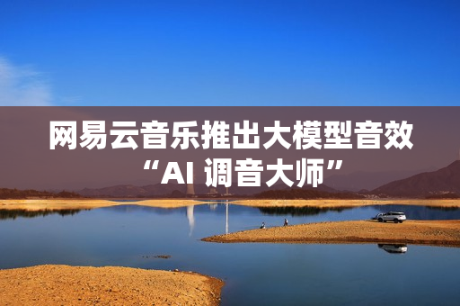 网易云音乐推出大模型音效“AI 调音大师”