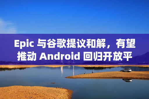 Epic 与谷歌提议和解，有望推动 Android 回归开放平台
