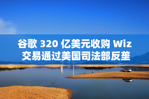 谷歌 320 亿美元收购 Wiz 交易通过美国司法部反垄断审查 谷歌 320 亿美元收购 Wiz 交易通过美国司法部反垄断审查
