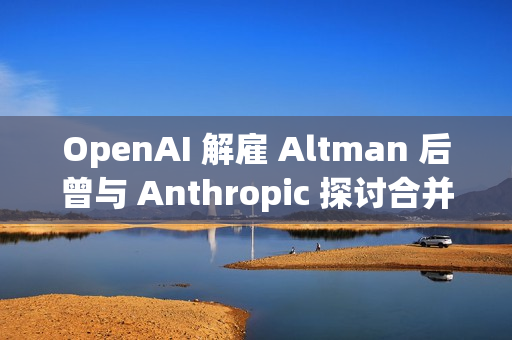 OpenAI 解雇 Altman 后曾与 Anthropic 探讨合并事宜