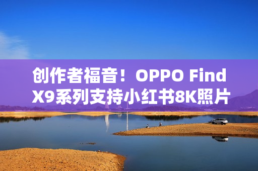 创作者福音！OPPO Find X9系列支持小红书8K照片直发