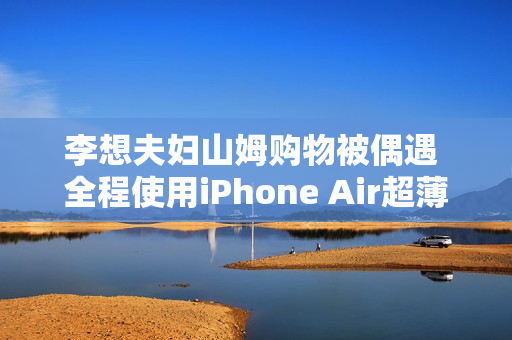 李想夫妇山姆购物被偶遇 全程使用iPhone Air超薄手机