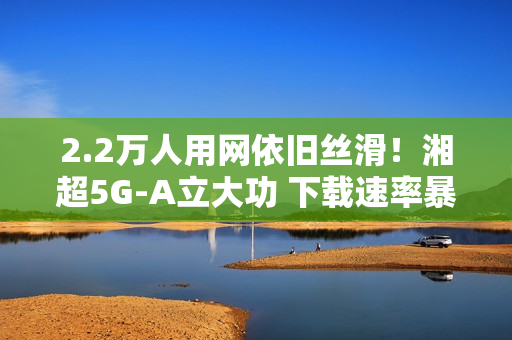 2.2万人用网依旧丝滑！湘超5G-A立大功 下载速率暴涨2.6倍