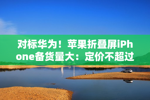 对标华为!苹果折叠屏iPhone备货量大:定价不超过16000元 对标华为!苹果折叠屏iPhone备货量大:定价不超过16000元