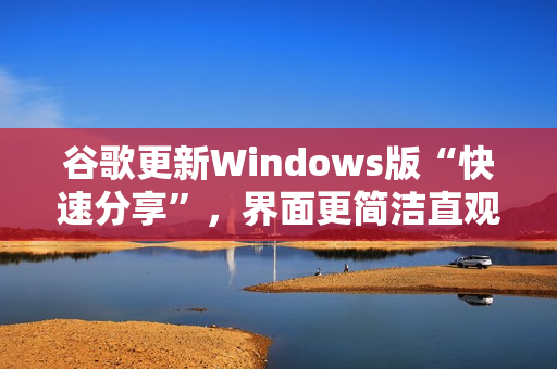 谷歌更新Windows版“快速分享”，界面更简洁直观
