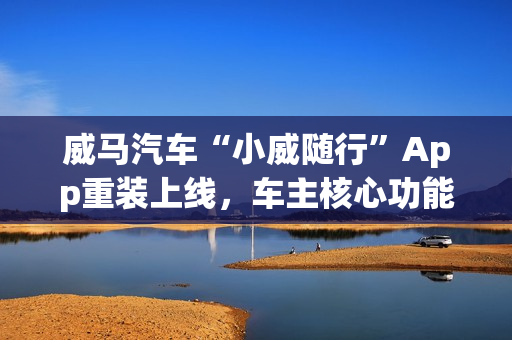 威马汽车“小威随行”App重装上线，车主核心功能已恢复