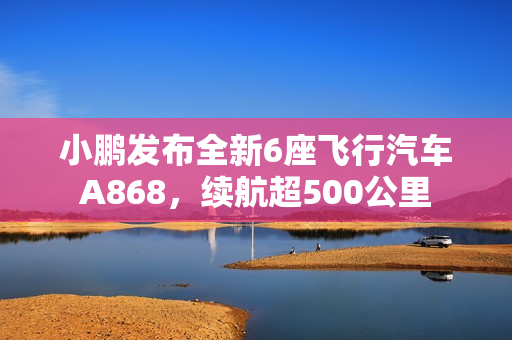 小鹏发布全新6座飞行汽车A868,续航超500公里 小鹏发布全新6座飞行汽车A868,续航超500公里